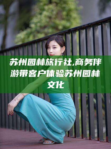 万宁苏州园林旅行社,商务伴游带客户体验苏州园林文化