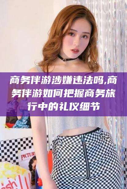 万宁商务伴游涉嫌违法吗,商务伴游如何把握商务旅行中的礼仪细节