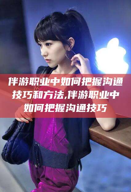 万宁伴游职业中如何把握沟通技巧和方法,伴游职业中如何把握沟通技巧