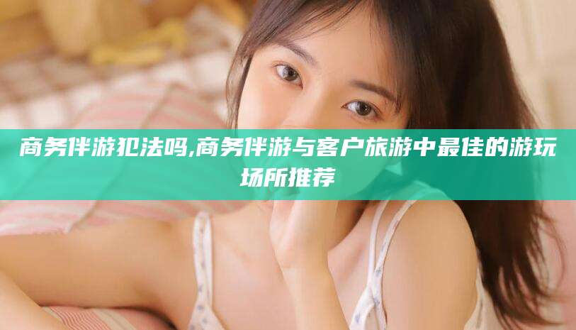 万宁商务伴游犯法吗,商务伴游与客户旅游中最佳的游玩场所推荐