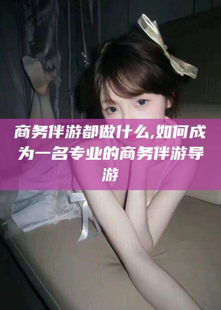 万宁商务伴游都做什么,如何成为一名专业的商务伴游导游