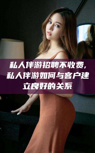 万宁私人伴游招聘不收费,私人伴游如何与客户建立良好的关系