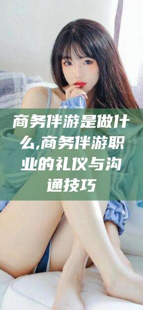 万宁商务伴游是做什么,商务伴游职业的礼仪与沟通技巧