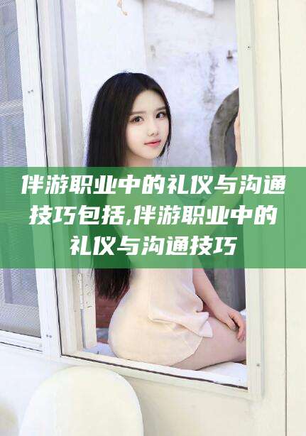 万宁伴游职业中的礼仪与沟通技巧包括,伴游职业中的礼仪与沟通技巧