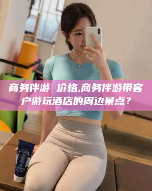 万宁商务伴游 价格,商务伴游带客户游玩酒店的周边景点？