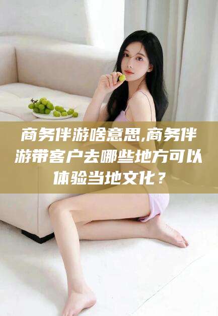 万宁商务伴游啥意思,商务伴游带客户去哪些地方可以体验当地文化？