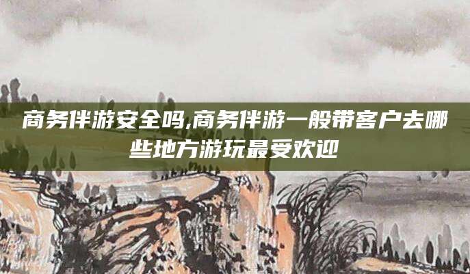 万宁商务伴游安全吗,商务伴游一般带客户去哪些地方游玩最受欢迎