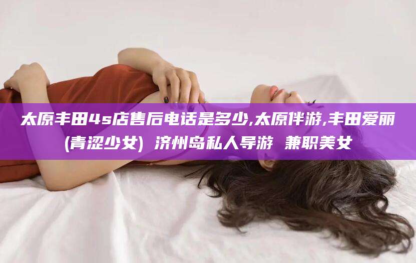 万宁太原丰田4s店售后电话是多少,太原伴游,丰田爱丽(青涩少女) 济州岛私人导游 兼职美女