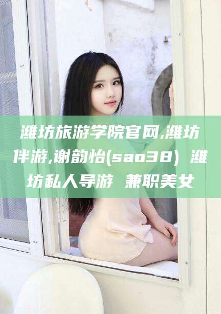 万宁潍坊旅游学院官网,潍坊伴游,谢韵怡(sao38) 潍坊私人导游 兼职美女