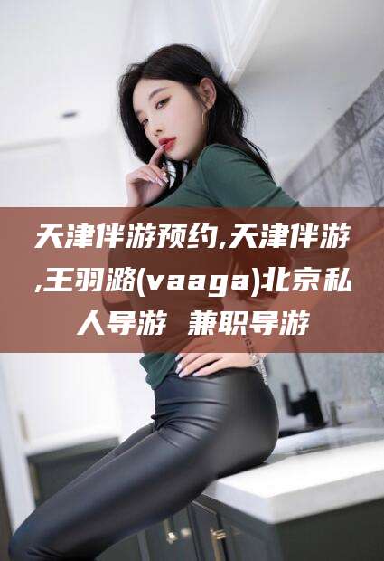 万宁天津伴游预约,天津伴游,王羽潞(vaaga)北京私人导游 兼职导游
