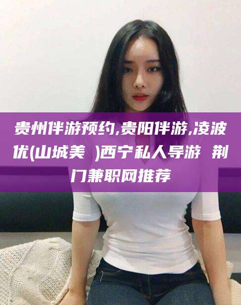 万宁贵州伴游预约,贵阳伴游,凌波优(山城美姫)西宁私人导游 荆门兼职网推荐