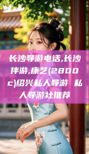 万宁长沙导游电话,长沙伴游,康艺(2800c)绍兴私人导游 私人导游社推荐