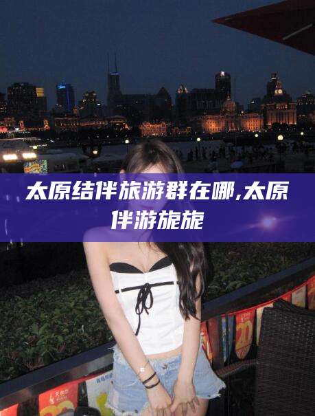 万宁太原结伴旅游群在哪,太原伴游旎旎