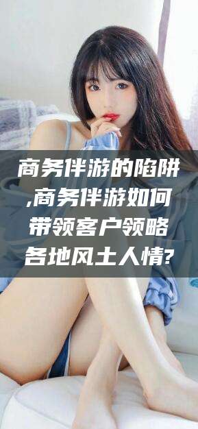 万宁商务伴游的陷阱,商务伴游如何带领客户领略各地风土人情?