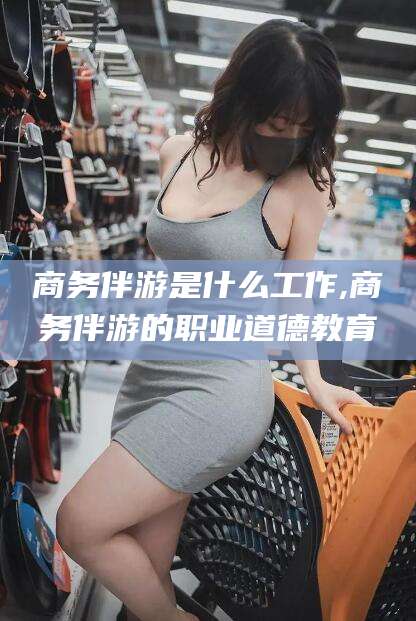 万宁商务伴游是什么工作,商务伴游的职业道德教育