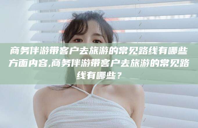 万宁商务伴游带客户去旅游的常见路线有哪些方面内容,商务伴游带客户去旅游的常见路线有哪些？