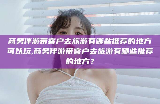 万宁商务伴游带客户去旅游有哪些推荐的地方可以玩,商务伴游带客户去旅游有哪些推荐的地方？