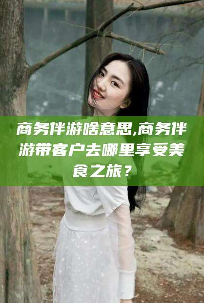 万宁商务伴游啥意思,商务伴游带客户去哪里享受美食之旅？