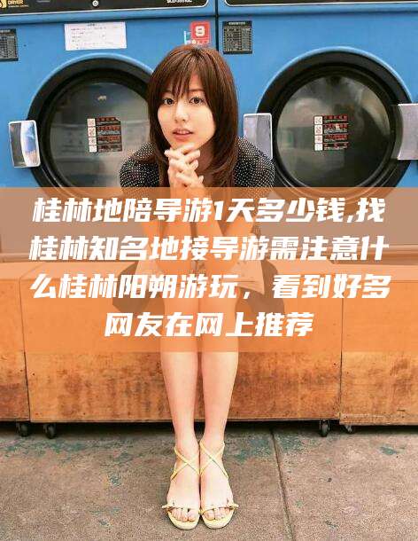 万宁桂林地陪导游1天多少钱,找桂林知名地接导游需注意什么桂林阳朔游玩，看到好多网友在网上推荐