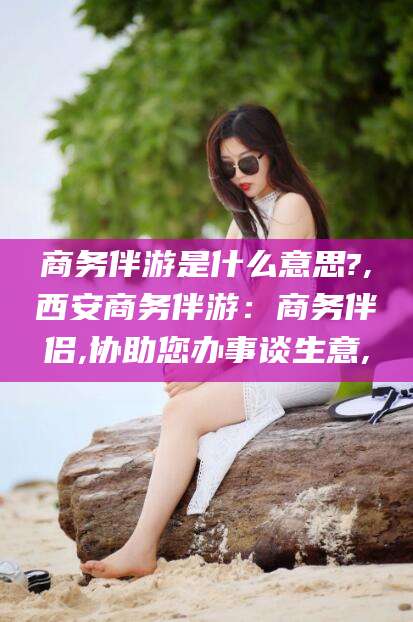 万宁商务伴游是什么意思?,西安商务伴游：商务伴侣,协助您办事谈生意,