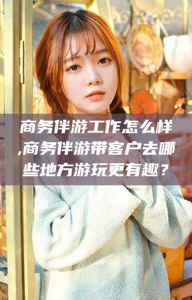 万宁商务伴游工作怎么样,商务伴游带客户去哪些地方游玩更有趣？