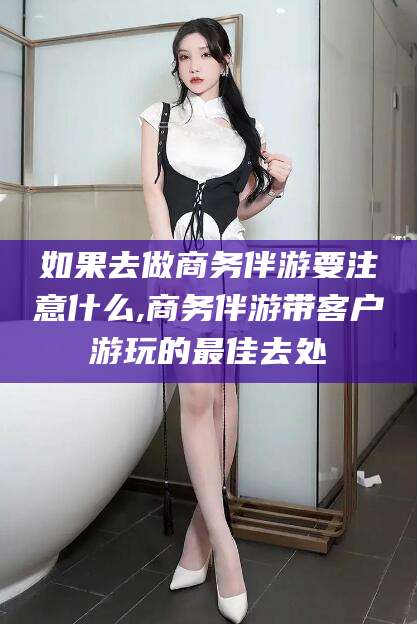 万宁如果去做商务伴游要注意什么,商务伴游带客户游玩的最佳去处