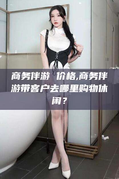万宁商务伴游 价格,商务伴游带客户去哪里购物休闲？