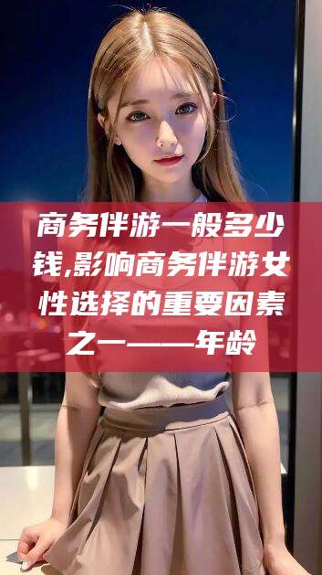 万宁商务伴游一般多少钱,影响商务伴游女性选择的重要因素之一——年龄