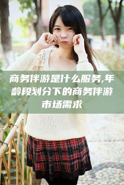 万宁商务伴游是什么服务,年龄段划分下的商务伴游市场需求