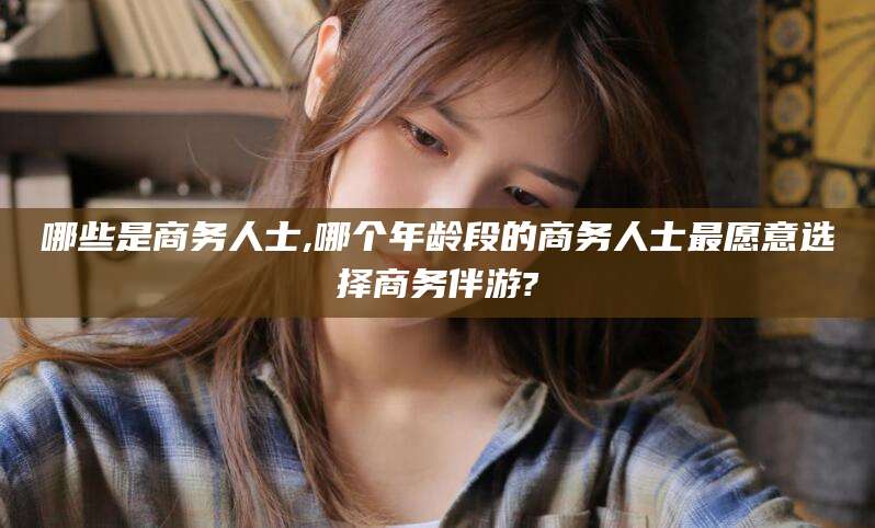 万宁哪些是商务人士,哪个年龄段的商务人士最愿意选择商务伴游?