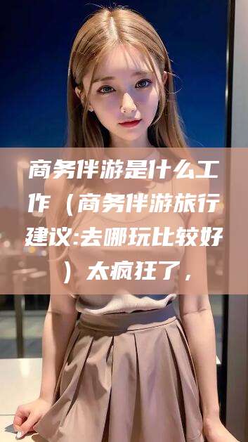 万宁商务伴游是什么工作（商务伴游旅行建议:去哪玩比较好）太疯狂了，