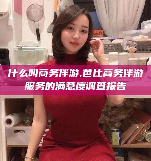 万宁什么叫商务伴游,芭比商务伴游服务的满意度调查报告