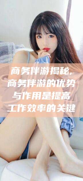 万宁商务伴游揭秘,商务伴游的优势与作用是提高工作效率的关键